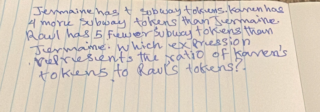 Jenmbine has t sobway tokens. Koren has
4 mork subway tokens than Sermaine. 
Aoul has 5 Fewer sobubcy tokens than 
Jormaine. Which exercession 
Nerisents the satio of kamen's 
tokiens to Raols tokens?