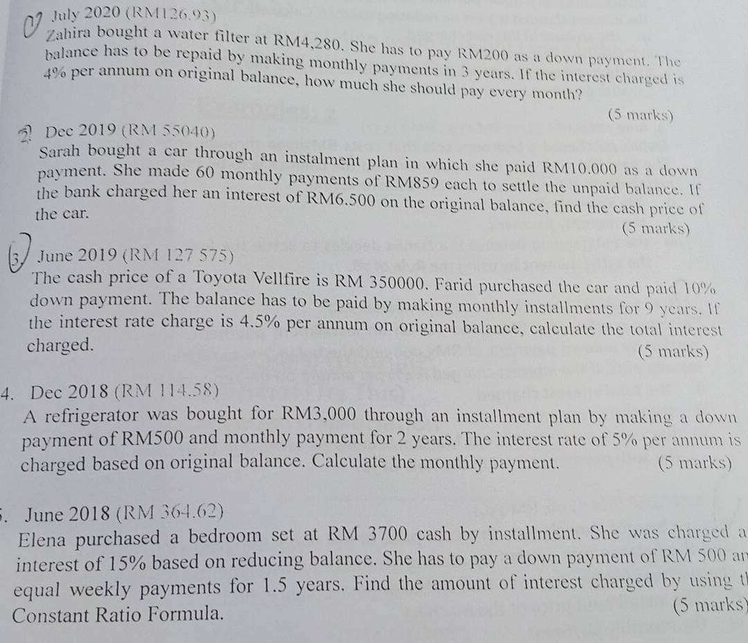 July 2020 (RM126.93) 
Zahira bought a water filter at RM4,280. She has to pay RM200 as a down payment. The 
balance has to be repaid by making monthly payments in 3 years. If the interest charged is
4% per annum on original balance, how much she should pay every month? 
(5 marks) 
Dec 2019 (RM 55040) 
Sarah bought a car through an instalment plan in which she paid RM10.000 as a down 
payment. She made 60 monthly payments of RM859 each to settle the unpaid balance. If 
the bank charged her an interest of RM6.500 on the original balance, find the cash price of 
the car. (5 marks) 
3/ June 2019 (RM 127 575) 
The cash price of a Toyota Vellfire is RM 350000. Farid purchased the car and paid 10%
down payment. The balance has to be paid by making monthly installments for 9 years. If 
the interest rate charge is 4.5% per annum on original balance, calculate the total interest 
charged. (5 marks) 
4. Dec 2018 (RM 114.58) 
A refrigerator was bought for RM3,000 through an installment plan by making a down 
payment of RM500 and monthly payment for 2 years. The interest rate of 5% per annum is 
charged based on original balance. Calculate the monthly payment. (5 marks) 
5. June 2018 (RM 364.62) 
Elena purchased a bedroom set at RM 3700 cash by installment. She was charged a 
interest of 15% based on reducing balance. She has to pay a down payment of RM 500 ar 
equal weekly payments for 1.5 years. Find the amount of interest charged by using t 
Constant Ratio Formula. (5 marks)