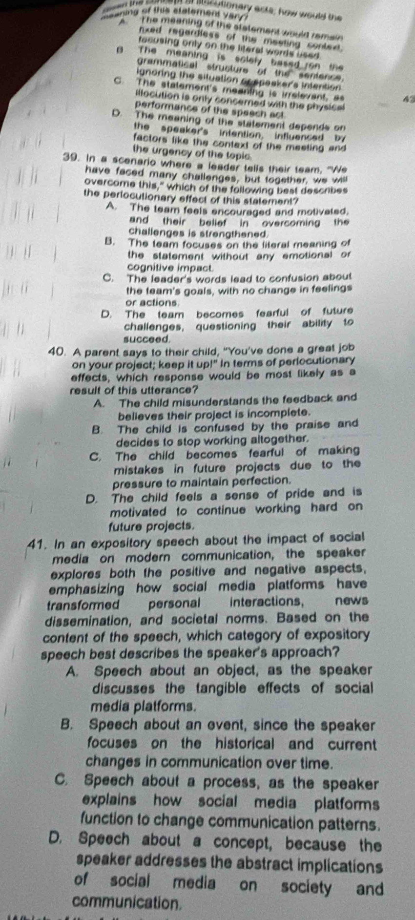 sesed the sensnd or iucutionary acts; how would the
mewning of this etatemens vary ?
A  The meaning of the statement would remain 
nxed regardless of the masting conted.
tecusing only on the literal words used 
A The meaning is solely based ron the 
grammatical structure of the sentence.
ignoring the situation apepeaker's intention
_
C. The statement's meaning is irrelevant, as
42
illocution is only concerned with the physical
performance of the speech act
D. The meening of the statement depends on
the speaker's intention, influenced by
factors like the context of the meeting and 
the urgency of the topic.
39. In a scenario where a leader tells their team. 'Ne
have faced many challenges, but together, we will
overcome this," which of the following best describes
the perlocutionary effect of this statement?
A. The team feels encouraged and molivated.
and their belief in overcoming the
challenges is strengthened
B. The team focuses on the literal meaning of
the statement without any emotional or 
cognitive impact.
C. The leader's words lead to confusion about
the team's goals, with no change in feelings
or actions
D. The team becomes fearful of future
challenges, questioning their ability to
succeed.
40. A parent says to their child, “You’ve done a great job
on your project; keep it up!" In terms of perlocutionary
effects, which response would be most likely as a
result of this utterance?
A. The child misunderstands the feedback and
believes their project is incomplete.
B. The child is confused by the praise and
decides to stop working altogether.
C. The child becomes fearful of making
mistakes in future projects due to the
pressure to maintain perfection.
D. The child feels a sense of pride and is
motivated to continue working hard on
future projects.
41. In an expository speech about the impact of social
media on modern communication, the speaker
explores both the positive and negative aspects,
emphasizing how social media platforms have
transformed personal interactions, news
dissemination, and societal norms. Based on the
content of the speech, which category of expository
speech best describes the speaker's approach?
A. Speech about an object, as the speaker
discusses the tangible effects of social
media platforms.
B. Speech about an event, since the speaker
focuses on the historical and current
changes in communication over time.
C. Speech about a process, as the speaker
explains how social media platforms
function to change communication patterns.
D. Speech about a concept, because the
speaker addresses the abstract implications
of social media on society and
communication.