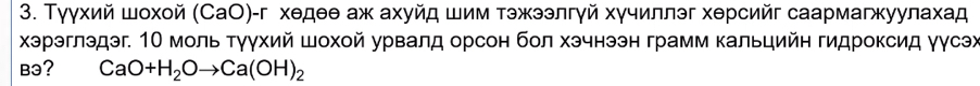 Тγγхий шοхοй (СаО)-г хθдθθ аж ахуйд шим тэжээлгγй хγчиллэг хθрсийг саармагжуулахад 
Χэрэглэдэг. Ο моль Τγγхий Шохοй урвалд орсон бол хэчнээн грамм Κальцийн гидроксид γусэх 
Bə? CaO+H_2Oto Ca(OH)_2