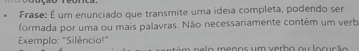 Frase: É um enunciado que transmite uma ideia completa, podendo ser 
formada por uma ou mais palavras. Não necessariamente contém um verb 
Exemplo: "Silêncio!" 
té m p e lo menos um verbo ou locução