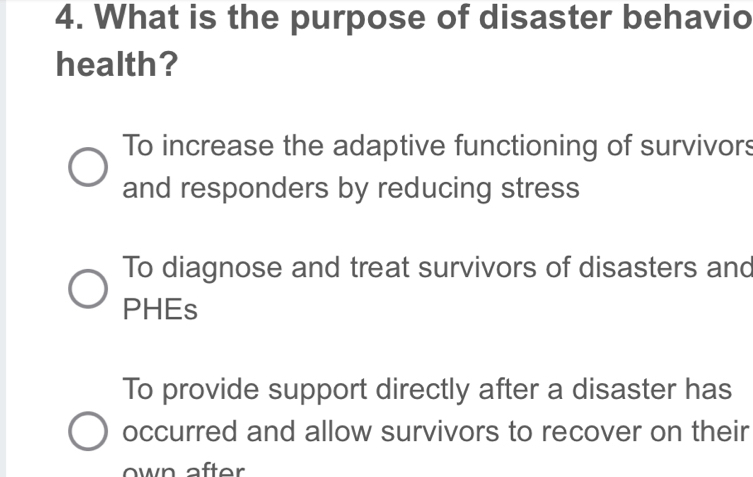 What is the purpose of disaster behavio
health?
To increase the adaptive functioning of survivors
and responders by reducing stress
To diagnose and treat survivors of disasters and
PHEs
To provide support directly after a disaster has
occurred and allow survivors to recover on their
w n after