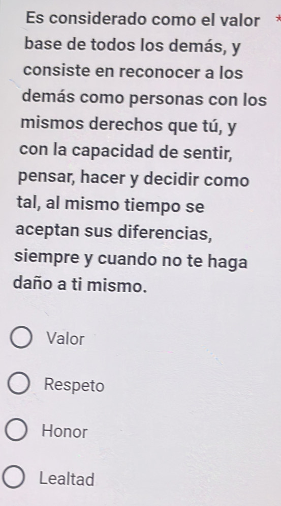 Es considerado como el valor *
base de todos los demás, y
consiste en reconocer a los
demás como personas con los
mismos derechos que tú, y
con la capacidad de sentir,
pensar, hacer y decidir como
tal, al mismo tiempo se
aceptan sus diferencias,
siempre y cuando no te haga
daño a ti mismo.
Valor
Respeto
Honor
Lealtad