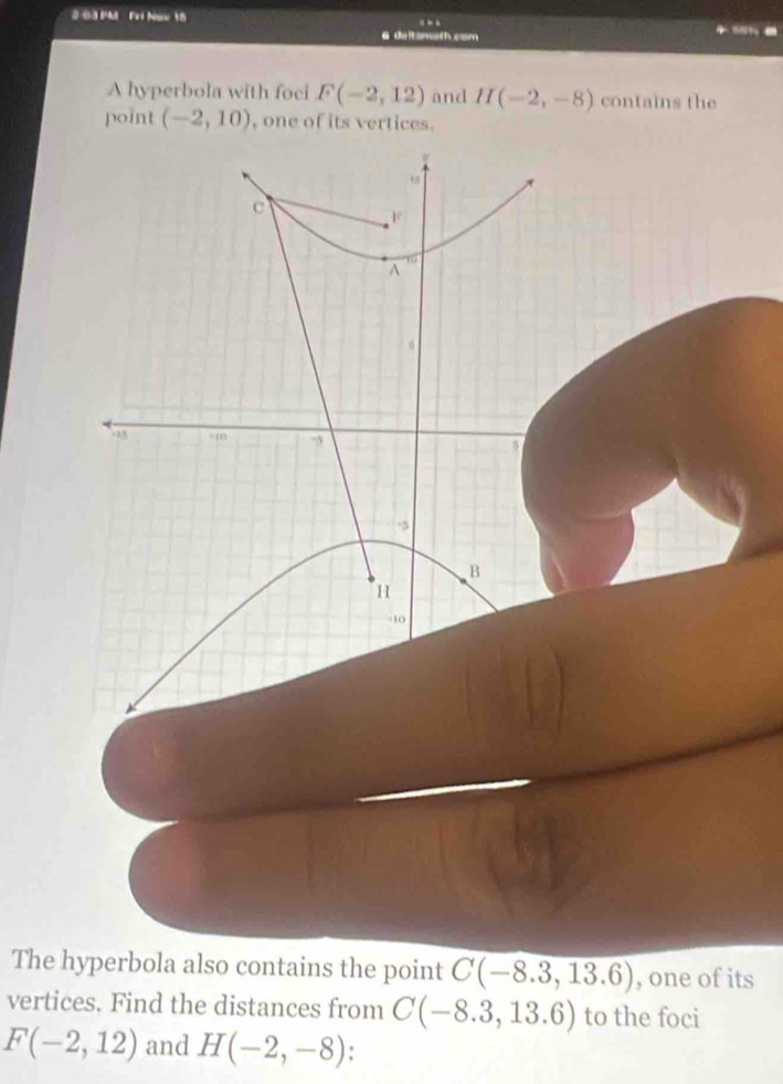 2 03 PMI Fri Now 15 
6 deltanssth com 
A hyperbola with foci F(-2,12) and H(-2,-8) contains the 
point (-2,10) , one of its vertices.
c
F
A
1
18 s10 -5
-5
B
H
-10
The hyperbola also contains the point C(-8.3,13.6) , one of its 
vertices. Find the distances from C(-8.3,13.6) to the foci
F(-2,12) and H(-2,-8)