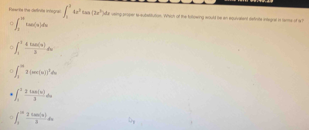 Rewrite the definite integral: ∈t _1^(24x^2)tan (2x^3)dx using proper &-substitution. Which of the following would be an equivalent definite integral in terms of u?
∈t _2^((16)tan (u)du
∈t _1^2frac 4tan (u))3du
∈t _2^((16)2(sec (u))^2)du
∈t _1^(2frac 2tan (u))3du
∈t _2^((16)frac 2tan (u))3du