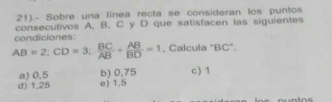 21).- Sobre una línea recta se consideran los puntos
consecutivos A, B, C y D que satisfacen las siguientes
condiciones:
AB=2; CD=3;  BC/AB + AB/BD =1 , Calcula "BC".
a) 0,5 b) 0,75 c) 1
d) 1,25 e) 1,5