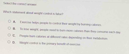 Select the correct answer.
Which statement about weight control is false?
A. Exercise helps people to control their weight by burning calories.
B. To lose weight, people need to burn more calories than they consume each day.
C. People burn calories at different rates depending on their metabolism
D. Weight control is the primary benefit of exercise.