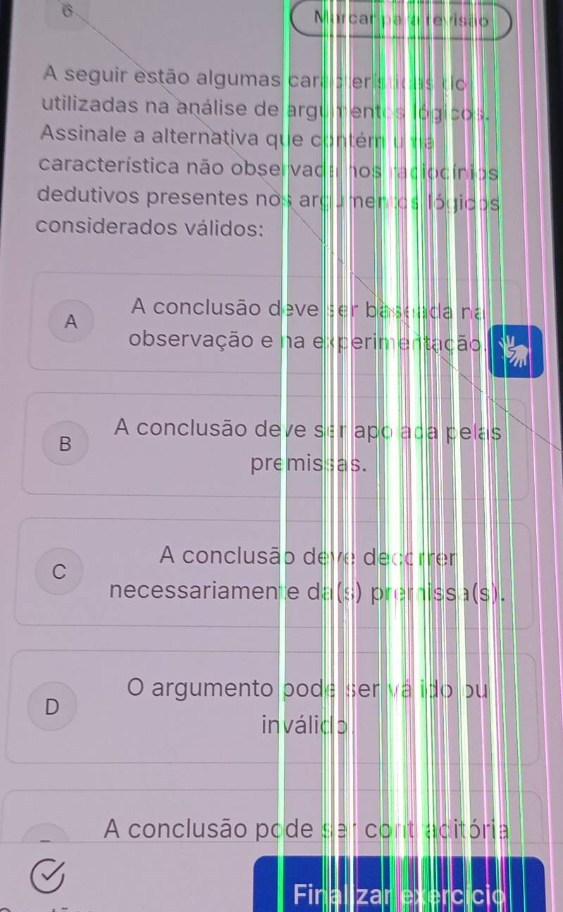 Marcar pa revisão
A seguir estão algumas cara p erísticas to
utilizadas na análise de argu mentos lógicos.
Assinale a alternativa que contém u a
característica não observada nos radiocínios
dedutivos presentes nos argumentos lógicos
considerados válidos:
A conclusão deve ser baseada na
A
observação e na experimentação
A conclusão deve ser apo ada pelas
B
premissas.
A conclusão deve decorrer
C
necessariamente da(s) premissa(s).
O argumento pode ser vá ido ou
D
inválido
A conclusão pode ser contraditória
Final zar exercício