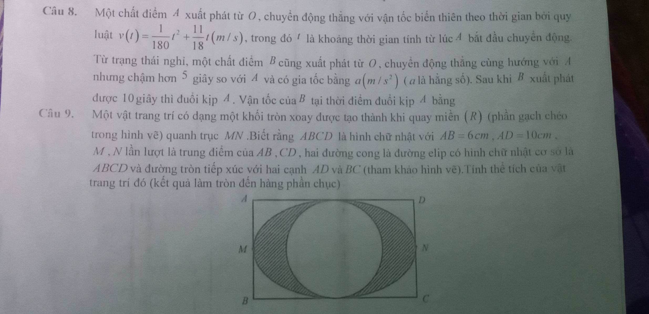 Một chất điểm 4 xuất phát từ O, chuyển động thẳng với vận tốc biển thiên theo thời gian bởi quy 
luật v(t)= 1/180 t^2+ 11/18 t(m/s) , trong đó ' là khoảng thời gian tính từ lúc 4 bắt đầu chuyển động. 
Từ trạng thái nghi, một chất điểm B cũng xuất phát từ O, chuyền động thẳng cùng hướng với A 
nhưng chậm hơn 5 giây so với 4 và có gia tốc bằng a(m/s^2) ( a là hằng số). Sau khi B xuất phát 
được 10 giây thì đuổi kịp 4. Vận tốc củaB tại thời điểm đuổi kịp 4 bằng 
Câu 9. Một vật trang trí có dạng một khối tròn xoay được tạo thành khi quay miền (R) (phần gạch chéo 
trong hình vẽ) quanh trục MN.Biết rằng ABCD là hình chữ nhật với AB=6cm, AD=10cm. 
M , N lần lượt là trung điểm của AB , CD , hai đường cong là đường elip có hình chữ nhật cơ sở là
ABCD và đường tròn tiếp xúc với hai cạnh AD và BC (tham khảo hình vẽ).Tính thể tích của vật 
trang trí đó (kết quả làm tròn đến hàng phần chục)