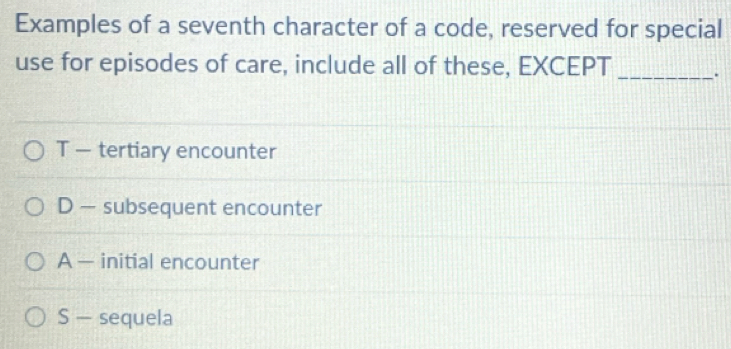 Examples of a seventh character of a code, reserved for special
use for episodes of care, include all of these, EXCEPT _.
T — tertiary encounter
D — subsequent encounter
A — initial encounter
S — sequela