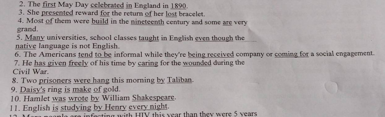 The first May Day celebrated in England in 1890. 
3. She presented reward for the return of her lost bracelet. 
4. Most of them were build in the nineteenth century and some are very 
grand. 
5. Many universities, school classes taught in English even though the 
native language is not English. 
6. The Americans tend to be informal while they're being received company or coming for a social engagement. 
7. He has given freely of his time by caring for the wounded during the 
Civil War. 
8. Two prisoners were hang this morning by Taliban. 
9. Daisy's ring is make of gold. 
10. Hamlet was wrote by William Shakespeare. 
11. English is studying by Henry every night. 
infecting with HIV this vear than thev were 5 vears