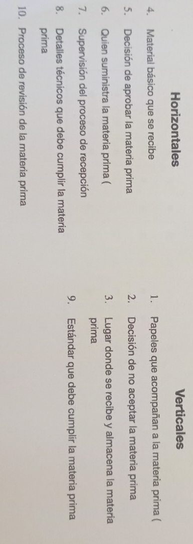 Horizontales Verticales
4. Material básico que se recibe 1. Papeles que acompañan a la materia prima (
5. Decisión de aprobar la materia prima 2. Decisión de no aceptar la materia prima
6. Quien suministra la materia prima ( 3. Lugar donde se recibe y almacena la materia
prima
7. Supervisión del proceso de recepción
9. Estándar que debe cumplir la materia prima
8. Detalles técnicos que debe cumplir la materia
prima
10. Proceso de revisión de la materia prima