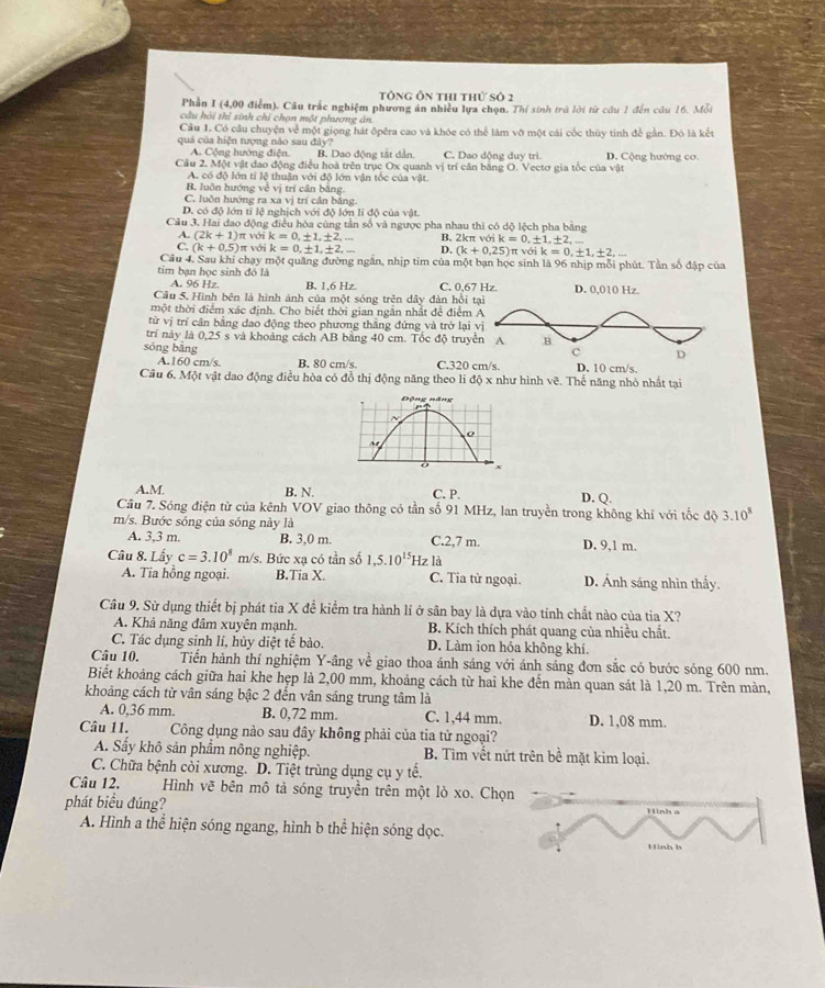 Tông Ôn thi thứ số 2
Phần I (4,00 điễm). Câu trắc nghiệm phương án nhiều lựa chọn. Thí sinh trú lời từ cầu 1 đến câu 16. Mỗi
câu hải thí sinh chi chọn một phương án
Câu 1. Có câu chuyện về một giọng hát ôpêra cao và khóe có thể làm vỡ một cái cốc thủy tinh để gần. Đó là kết
quả của hiện tượng nào sau đây? D. Cộng hướng cơ.
A. Cộng hường điện. B. Dao động tắt dẫn C. Dao dộng duy tri.
Cầu 2. Một vật dao động điều hoà trên trục Ox quanh vị trí cân bằng O. Vectơ gia tốc của vật
A. có độ lớn tỉ lệ thuận với độ lớn vận tốc của vật.
B. luồn hướng về vị trí cân bằng.
C. luôn hướng ra xa vị trí cân bằng.
D. có độ lớn tỉ lệ nghịch với độ lớn li độ của vật.
Câu 3. Hai đao động điều hòa cùng tần số và ngược pha nhau thì có dộ lệch pha bằng
A. (2k+1) (k+0.25)π volk=0,± 1,± 2,...
C. (k+0.5) π với π với k=0,± 1,± 2, B. 2kπ với ik=0,± 1,± 2,...
k=0,± 1,± 2,_  D.
Cầu 4. Sau khi chạy một quảng đường ngắn, nhịp tim của một bạn học sinh là 96 nhịp mỗi phút. Tần số đập của
tim bạn học sinh đó là
A. 96 Hz B. 1.6 Hz C. 0,67
Câu 5. Hình bên là hình ảnh của một sóng trên dây đàn hồi t
một thời điểm xác định. Cho biết thời gian ngắn nhất để điểm 
từử vị trí cân bằng dao động theo phương thắng đứng và trở lại 
trí này là 0,25 s và khoảng cách AB bằng 40 cm. Tốc độ truyề
sóng bǎng C.320 c m/s.
A.160 cm/s. B. 80 cm/s.
Câu 6. Một vật dao động điều hòa có đồ thị động năng theo li độ x như hình vẽ. Thể năng nhỏ nhất tại
Động năng

N
。
o x
A.M. B. N. C. P. D. Q.
Câu 7. Sóng điện từ của kênh VOV giao thông có tần số 91 MHz, lan truyền trong không khí với tốc độ 3.10^8
m/s. Bước sóng của sóng này là C.2,7 m. D. 9,1 m.
A. 3,3 m B. 3,0 m.
Câu 8. Lấy c=3.10^8 m/s. Bức xạ có tần số 1,5.10^(15)Hz là
A. Tia hồng ngoại. B.Tia X. C. Tia tử ngoại. D. Ánh sáng nhìn thấy.
Câu 9. Sử dụng thiết bị phát tia X đề kiểm tra hành lí ở sân bay là dựa vào tính chất nào của tia X?
A. Khả năng đâm xuyên mạnh. B. Kích thích phát quang của nhiều chất.
C. Tác dụng sinh lí, hủy diệt tế bào. D. Làm ion hóa không khí.
Câu 10. Tiến hành thí nghiệm Y-âng về giao thoa ánh sáng với ánh sáng đơn sắc có bước sóng 600 nm.
Biết khoảng cách giữa hai khe hẹp là 2,00 mm, khoảng cách từ hai khe đến mản quan sát là 1,20 m. Trên màn,
khoảng cách từ vân sáng bậc 2 đến vân sáng trung tâm là
A. 0,36 mm. B. 0,72 mm. C. 1,44 mm. D. 1,08 mm.
Câu 11. Công dụng nào sau đây không phải của tia tử ngoại?
A. Sẩy khô sản phẩm nông nghiệp. B. Tìm vết nứt trên bề mặt kim loại.
C. Chữa bệnh cỏi xương. D. Tiệt trùng dụng cụ y tế.
Câu 12.  Hình vẽ bên mô tả sóng truyền trên một lò xo. Chọn
phát biểu đúng?
A. Hình a thể hiện sóng ngang, hình b thể hiện sóng dọc.
H nh  b