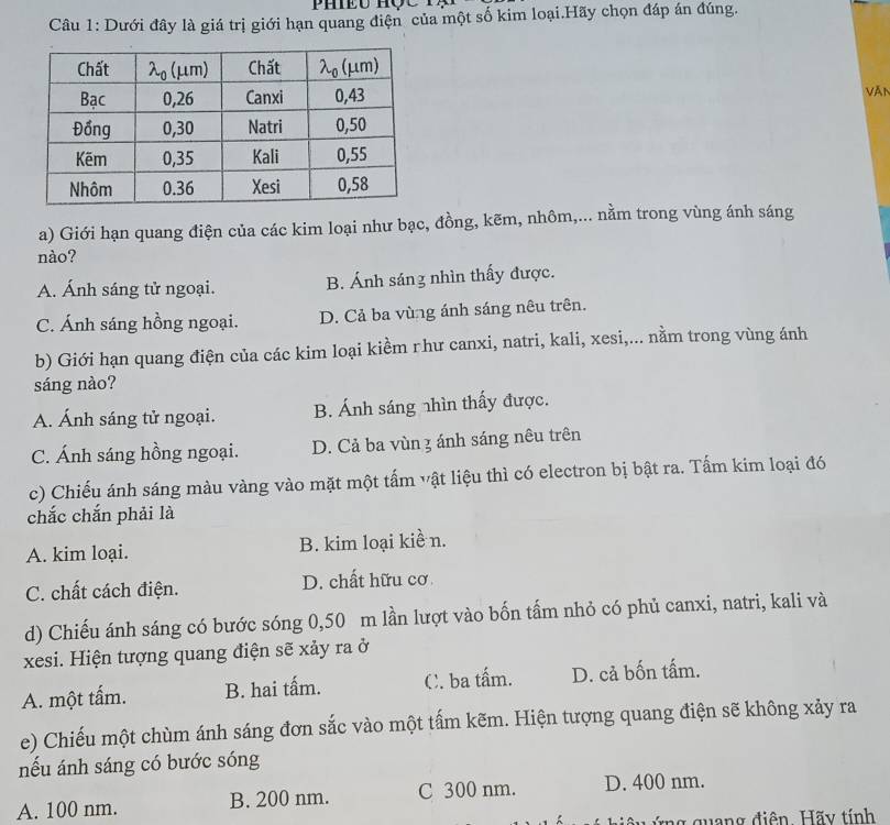 Dưới đây là giá trị giới hạn quang điện của một số kim loại.Hãy chọn đáp án đúng.
Văn
a) Giới hạn quang điện của các kim loại như bạc, đồng, kẽm, nhôm,... nằm trong vùng ánh sáng
nào?
A. Ánh sáng tử ngoại. B. Ánh sáng nhìn thấy được.
C. Ánh sáng hồng ngoại. D. Cả ba vùng ánh sáng nêu trên.
b) Giới hạn quang điện của các kim loại kiểm rhư canxi, natri, kali, xesi,... nằm trong vùng ánh
sáng nào?
A. Ánh sáng tử ngoại. B. Ánh sáng nhìn thấy được.
C. Ánh sáng hồng ngoại. D. Cả ba vùn 3 ánh sáng nêu trên
c) Chiếu ánh sáng màu vàng vào mặt một tấm vật liệu thì có electron bị bật ra. Tấm kim loại đó
chắc chắn phải là
A. kim loại. B. kim loại kiề n.
C. chất cách điện. D. chất hữu cơ
d) Chiếu ánh sáng có bước sóng 0,50 m lần lượt vào bốn tấm nhỏ có phủ canxi, natri, kali và
xesi. Hiện tượng quang điện sẽ xảy ra ở
A. một tấm. B. hai tấm. C. ba tấm. D. cả bốn tấm.
e) Chiếu một chùm ánh sáng đơn sắc vào một tấm kẽm. Hiện tượng quang điện sẽ không xảy ra
nếu ánh sáng có bước sóng
A. 100 nm. B. 200 nm. C 300 nm. D. 400 nm.
ng quang điện. Hãy tính