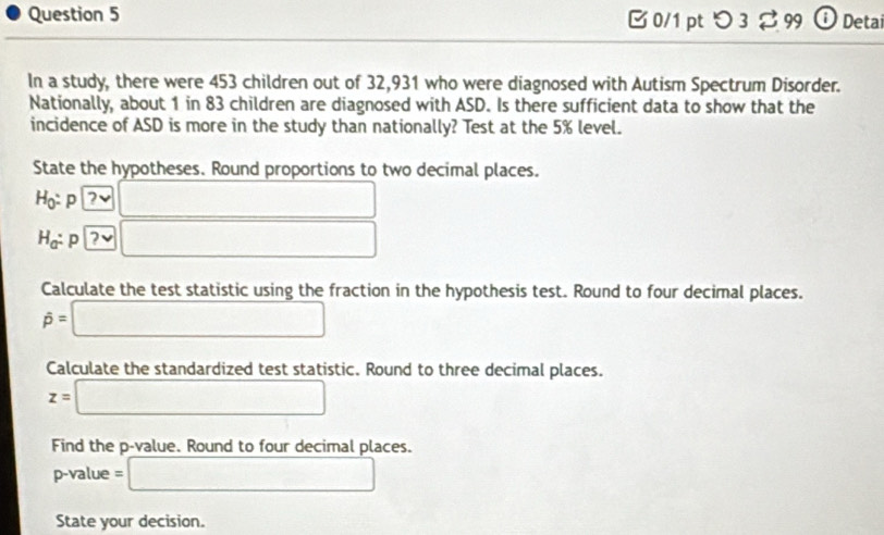 つ 3 2 99 ⓘ Detai 
In a study, there were 453 children out of 32,931 who were diagnosed with Autism Spectrum Disorder. 
Nationally, about 1 in 83 children are diagnosed with ASD. Is there sufficient data to show that the 
incidence of ASD is more in the study than nationally? Test at the 5% level. 
State the hypotheses. Round proportions to two decimal places.
Họ: p ?✔ ∴ △ ADFsim △ ABC
H_a : p 2 □ □ 
Calculate the test statistic using the fraction in the hypothesis test. Round to four decimal places.
hat p=□
Calculate the standardized test statistic. Round to three decimal places.
z=□
Find the p -value. Round to four decimal places.
p-value = =□
State your decision.