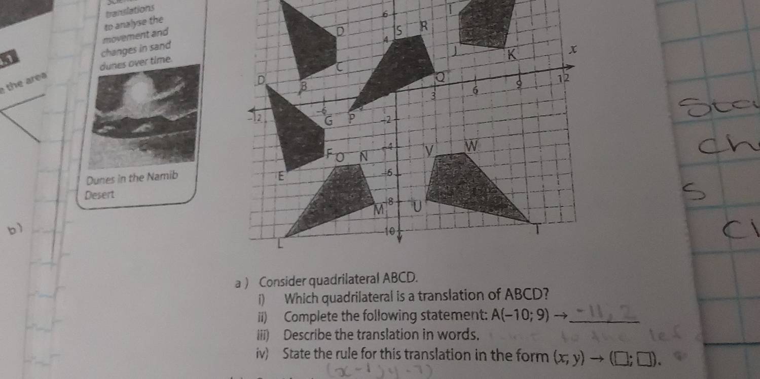 translations 
| 
to analyse the 
6 
movement and 
changes in sand 
dunes over time. 
h a 
Dunes in the Namib 
Desert 
b ) 
a ) Consider quadrilateral ABCD. 
i) Which quadrilateral is a translation of ABCD? 
ii) Complete the following statement: A(-10;9)to _ 
iii) Describe the translation in words. 
iv) State the rule for this translation in the form (x;y)to (