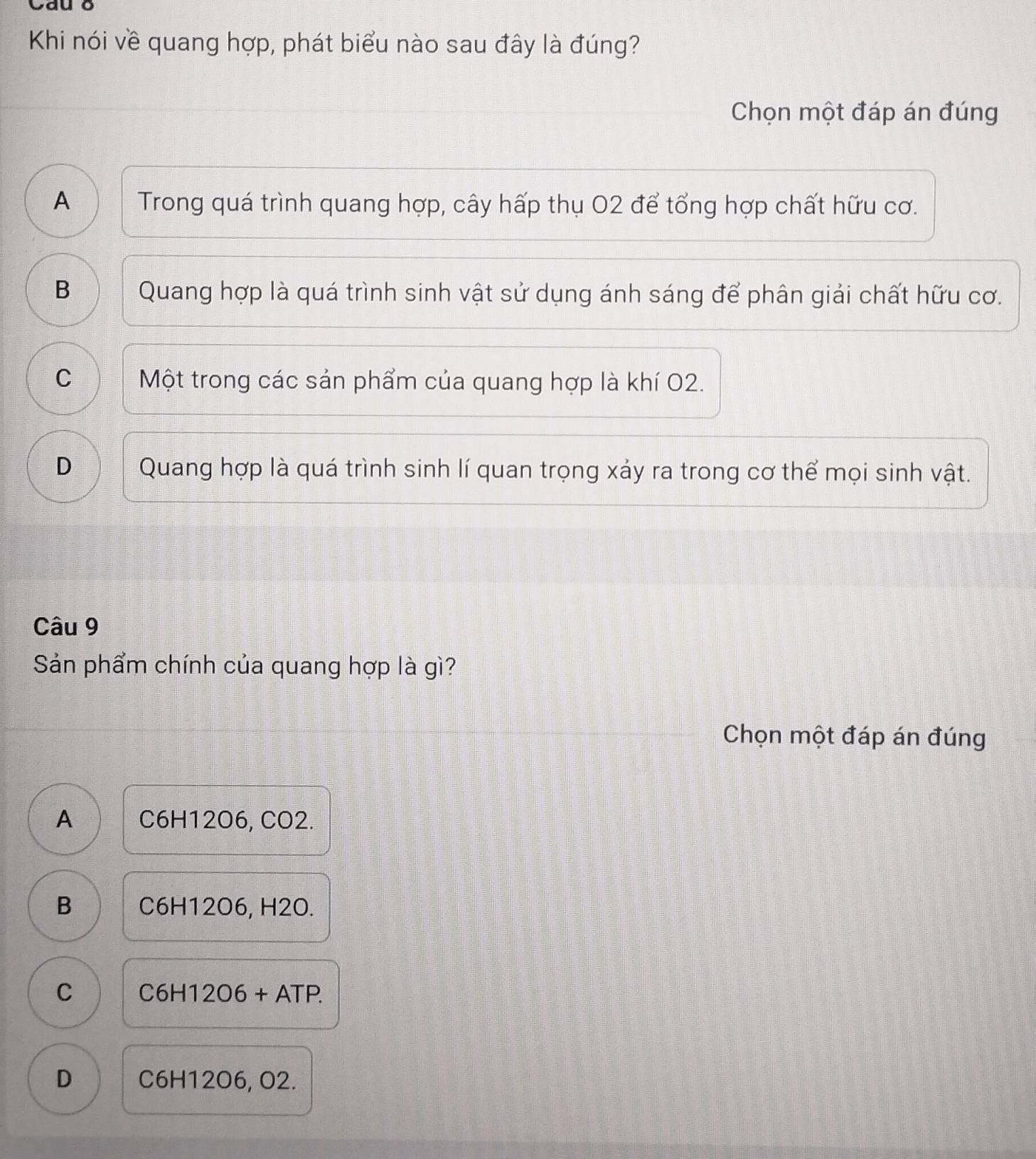 Cau 8
Khi nói về quang hợp, phát biểu nào sau đây là đúng?
Chọn một đáp án đúng
A Trong quá trình quang hợp, cây hấp thụ O2 để tổng hợp chất hữu cơ.
B Quang hợp là quá trình sinh vật sử dụng ánh sáng để phân giải chất hữu cơ.
C Một trong các sản phẩm của quang hợp là khí 02.
D Quang hợp là quá trình sinh lí quan trọng xảy ra trong cơ thể mọi sinh vật.
Câu 9
Sản phẩm chính của quang hợp là gì?
Chọn một đáp án đúng
A C6H12O6, CO2.
B C6H12O6, H2O.
C C6H12O6+ATP.
D C6H12O6, O2.