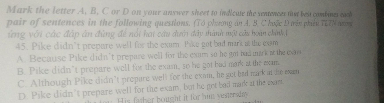 Mark the letter A, B, C or D on your answer sheet to indicate the sentences that best combines each
pair of sentences in the following questions. (Tô phương án A, B, C hoặc D trên phiếu TLTN tườơng
ứng với các đáp án đúng đề nổi hai câu dưới đây thành một câu hoàn chình.)
45. Pike didn’t prepare well for the exam. Pike got bad mark at the exam.
A. Because Pike didn’t prepare well for the exam so he got bad mark at the exam
B. Pike didn’t prepare well for the exam, so he got bad mark at the exam.
C. Although Pike didn’t prepare well for the exam, he got bad mark at the exam
D. Pike didn’t prepare well for the exam, but he got bad mark at the exam.
His father bought it for him yestersday.