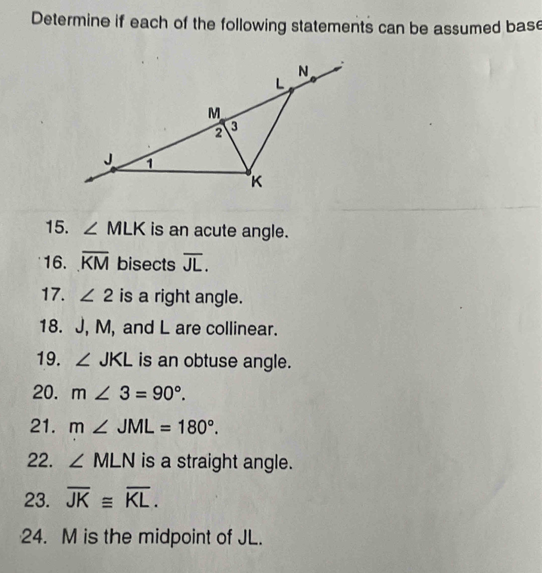 Determine if each of the following statements can be assumed base 
15. ∠ MLK is an acute angle. 
16. overline KM bisects overline JL. 
17. ∠ 2 is a right angle. 
18. J, M, and L are collinear. 
19. ∠ JKL is an obtuse angle. 
20. m∠ 3=90°. 
21. m∠ JML=180°. 
22. ∠ MLN is a straight angle. 
23. overline JK≌ overline KL. 
24. M is the midpoint of JL.