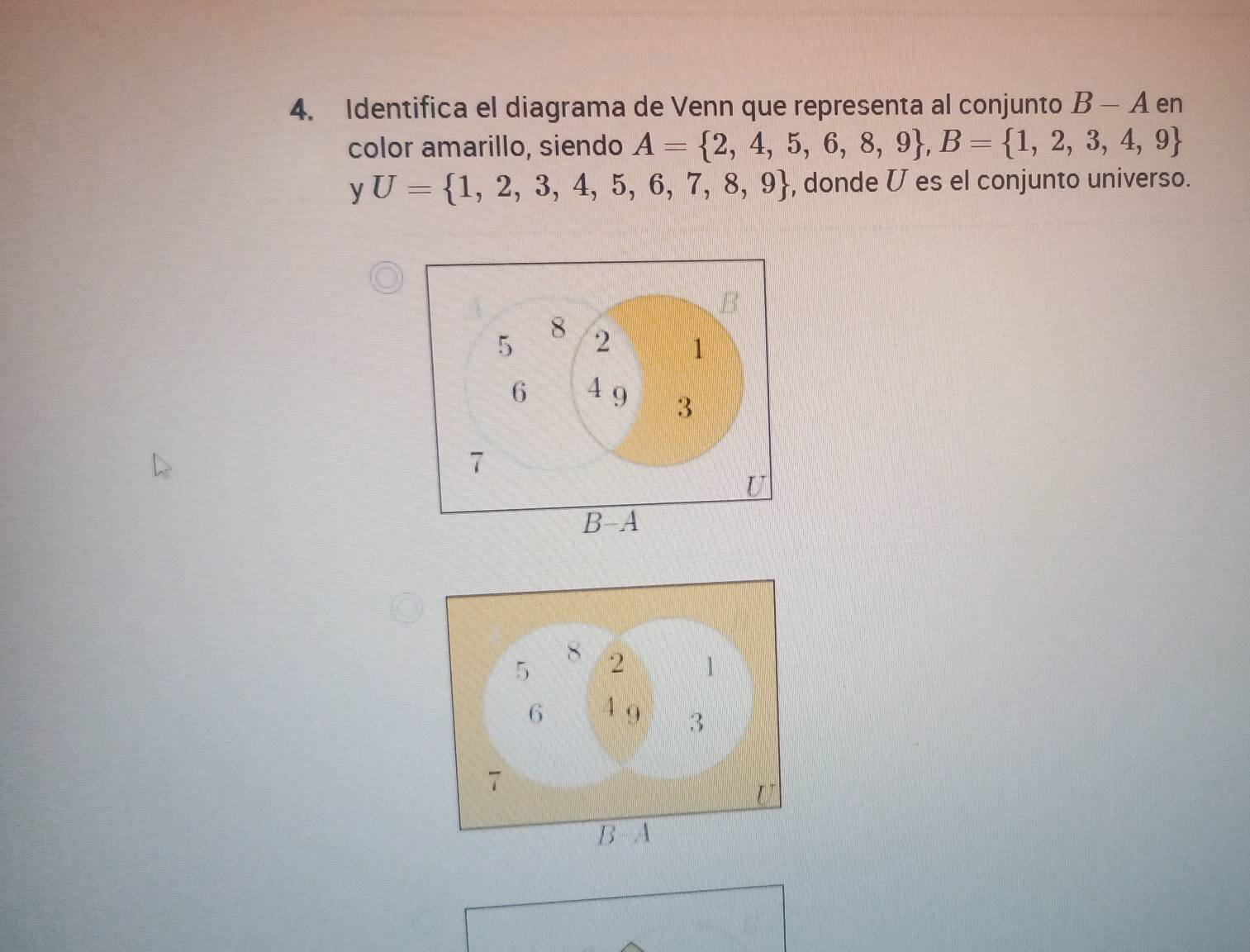 Identifica el diagrama de Venn que representa al conjunto B-A en 
color amarillo, siendo A= 2,4,5,6,8,9 , B= 1,2,3,4,9
y U= 1,2,3,4,5,6,7,8,9 , donde V es el conjunto universo.
8
5 2 1
6 4 9 3
7
U
B-A