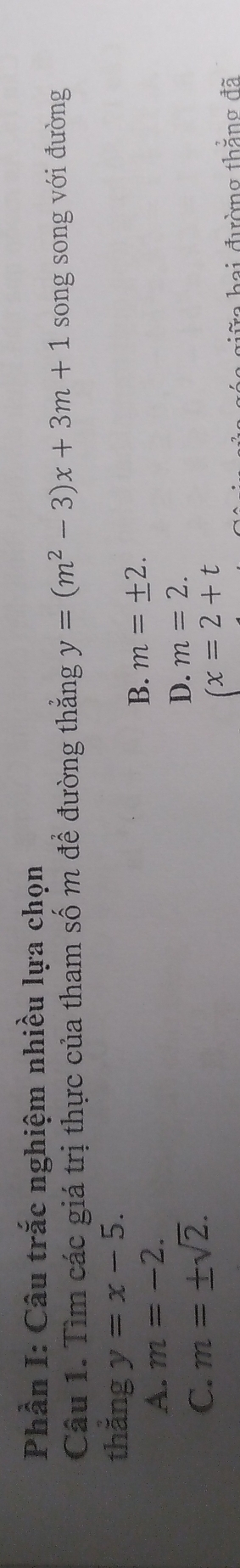 Phần I: Câu trắc nghiệm nhiều lựa chọn
Cầu 1. Tìm các giá trị thực của tham số m để đường thắng y=(m^2-3)x+3m+1 song song với đường
thẳng y=x-5.
B. m=± 2.
A. m=-2.
C. m=± sqrt(2).
D. m=2.
(x=2+t
g a gữ a hai đường thẳng đã