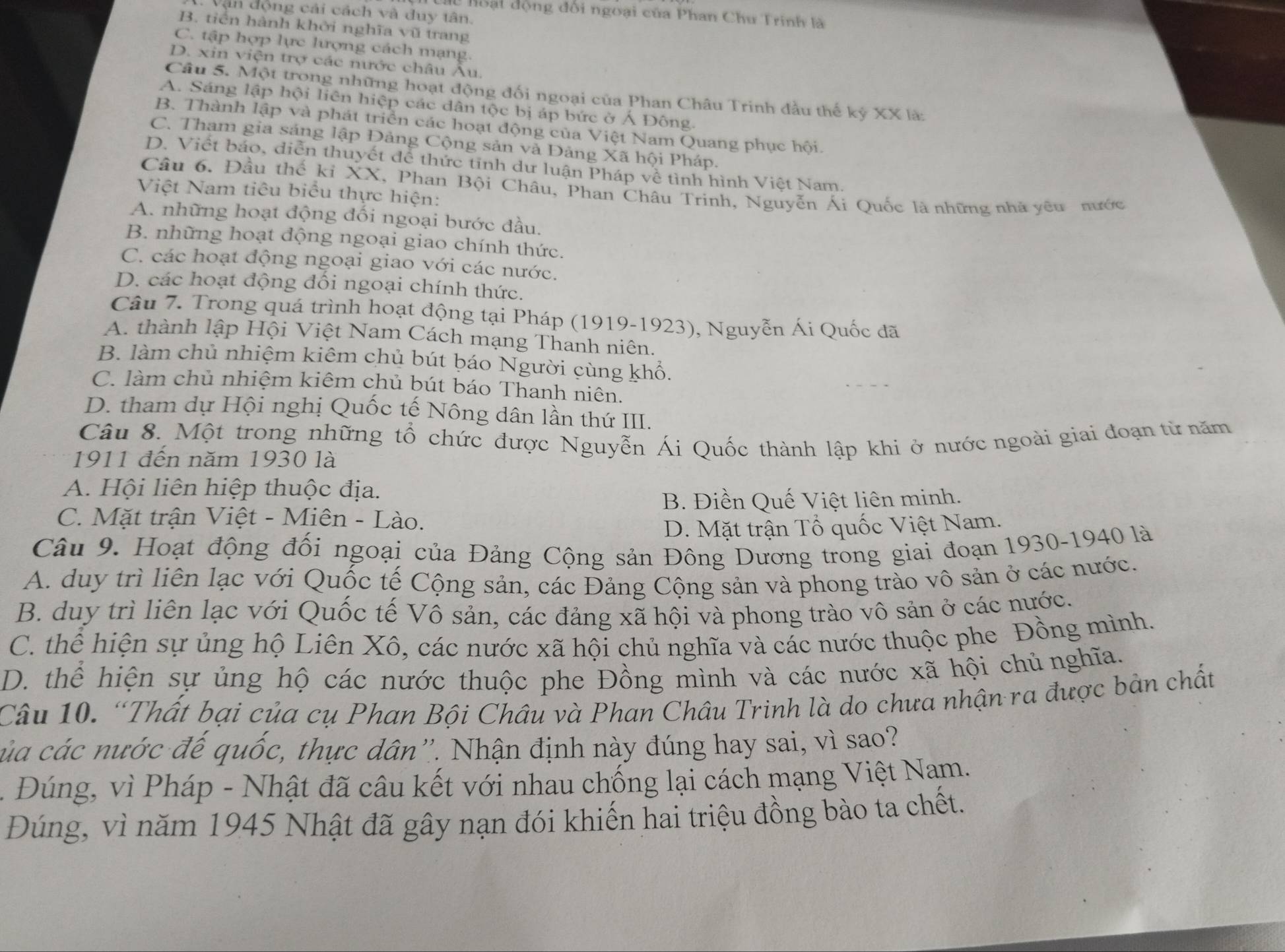 Vận động cải cách và duy tân.
hoạt động đối ngoại của Phan Chu Trinh là
B. tiên hành khởi nghĩa vũ trang
C. tập hợp lực lượng cách mạng.
D. xin viện trợ các nước châu Âu.
Câu 5. Một trong những hoạt động đối ngoại của Phan Châu Trinh đầu thế kỷ XX là:
A. Sáng lập hội liên hiệp các dân tộc bị áp bức ở Á Đông.
B. Thành lập và phát triển các hoạt động của Việt Nam Quang phục hội.
C. Tham gia sáng lập Đảng Cộng sản và Đảng Xã hội Pháp.
D. Viết báo, diễn thuyết để thức tinh dư luận Pháp về tình hình Việt Nam.
Câu 6. Đầu thế ki XX 1, Phan Bội Châu, Phan Châu Trinh, Nguyễn Ái Quốc là những nhà yêu nước
Việt Nam tiêu biểu thực hiện:
A. những hoạt động đối ngoại bước đầu.
B. những hoạt động ngoại giao chính thức.
C. các hoạt động ngoại giao với các nước.
D. các hoạt động đối ngoại chính thức.
Câu 7. Trong quá trình hoạt động tại Pháp (1919-1923), Nguyễn Ái Quốc đã
A. thành lập Hội Việt Nam Cách mạng Thanh niên.
B. làm chủ nhiệm kiêm chủ bút báo Người cùng khổ.
C. làm chủ nhiệm kiêm chủ bút báo Thanh niên.
D. tham dự Hội nghị Quốc tế Nông dân lần thứ III.
Câu 8. Một trong những tổ chức được Nguyễn Ái Quốc thành lập khi ở nước ngoài giai đoạn từ năm
1911 đến năm 1930 là
A. Hội liên hiệp thuộc địa.
B. Điền Quế Việt liên minh.
C. Mặt trận Việt - Miên - Lào.
D. Mặt trận Tổ quốc Việt Nam.
Câu 9. Hoạt động đối ngoại của Đảng Cộng sản Đông Dương trong giai đoạn 1930-1940 là
A. duy trì liên lạc với Quốc tế Cộng sản, các Đảng Cộng sản và phong trào vô sản ở các nước.
B. duy trì liên lạc với Quốc tế Vô sản, các đảng xã hội và phong trào vô sản ở các nước.
C. thể hiện sự ủng hộ Liên Xô, các nước xã hội chủ nghĩa và các nước thuộc phe Đồng mình.
D. thể hiện sự ủng hộ các nước thuộc phe Đồng mình và các nước xã hội chủ nghĩa.
Câu 10. “Thất bại của cụ Phan Bội Châu và Phan Châu Trinh là do chưa nhận ra được bàn chất
của các nước đế quốc, thực dân''. Nhận định này đúng hay sai, vì sao?
Đúng, vì Pháp - Nhật đã câu kết với nhau chống lại cách mạng Việt Nam.
Đúng, vì năm 1945 Nhật đã gây nạn đói khiến hai triệu đồng bào ta chết.