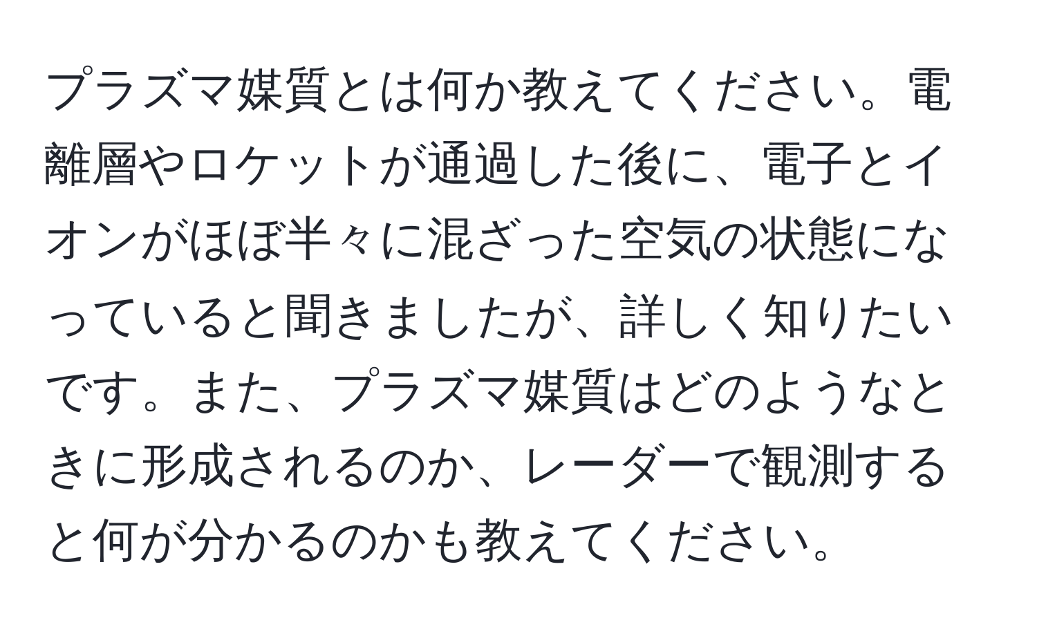 プラズマ媒質とは何か教えてください。電離層やロケットが通過した後に、電子とイオンがほぼ半々に混ざった空気の状態になっていると聞きましたが、詳しく知りたいです。また、プラズマ媒質はどのようなときに形成されるのか、レーダーで観測すると何が分かるのかも教えてください。