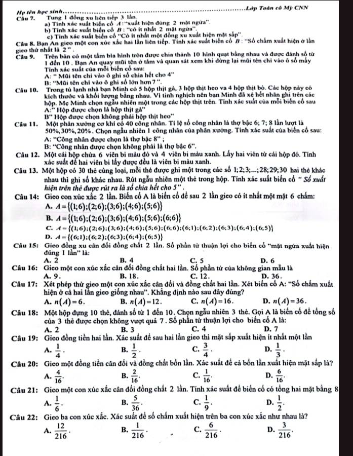 Họ tên học sinh. Lớp Toán cô Mỹ CNN
Câu 7.  Tung 1 đồng xu liên tiếp 3 lần
a) Tinh xác suất biến cổ A: ''xuất hiện đùng 2 mật ngữa''.
b) Tính xác suất biển cổ B : ''có ít nhất 2 mặt ngừa''.
c) Tinh xác suất biển cổ ''Cô ít nhất một đồng xu xuất hiện mặt sắp''
Câu 8, Bạn An gieo một con xúc xắc hai lần liên tiếp. Tính xác suất biển cổ # : ''Số chấm xuất hiện ở lần
gico thứ nhất là 2''.
Câu 9. Trên bản có một tầm bia hình tròn được chia thành 10 hình quạt bằng nhau và được đánh số từ
1 đến 10 . Bạn An quay mũi tên ở tâm và quan sát xem khi dừng lại mũi tên chi vào õ số máy
Tinh xác suất của mỗi biển cổ sau:
A: ' Mũi tên chi vào ô ghi số chia hết cho 4''
B: ''Mũi tên chỉ vào ô ghi số lớn hơn 7 ''.
Câu 10. Trong tủ lạnh nhà bạn Minh có 5 hộp thịt gả, 3 hộp thịt heo va 4 hộp thịt bò. Các hộp này có
kích thước và khổi lượng bằng nhau. Vì tinh nghịch nên bạn Minh đã xé hết nhân ghi trên các
hộp. Mẹ Minh chọn ngẫu nhiên một trong các hộp thịt trên. Tỉnh xác suất của mỗi biển có sau
A:'' Hộp được chọn là hộp thịt gà''
B'' Hộp được chọn không phải hộp thịt heo''
Câu 11. Một phân xưởng cơ khí có 40 công nhân. Tỉ lệ số công nhân là thợ bậc 6; 7; 8 lần lượt là
50%, 30%, 20%. Chọn ngẫu nhiên 1 công nhân của phân xưởng. Tính xác suất của biến cố sau:
A: ''Công nhân được chọn là thợ bậc 8'' ;
B: “Công nhân được chọn không phải là thợ bậc 6”.
Câu 12. Một cái hộp chửa 6 viên bi màu đỏ và 4 viên bi màu xanh. Lấy hai viên từ cái hộp đó. Tính
xác suất để hai viên bi lấy được đều là viên bi màu xanh.
Câu 13. Một hộp có 30 thẻ cùng loại, mỗi thẻ được ghi một trong các số 1;2;3;...;21 8;29;30 hai thẻ khác
nhau thì ghi số khác nhau. Rút ngẫu nhiên một thẻ trong hộp. Tính xác suất biến cố “ Số xuất
hiện trên thẻ được rút ra là số chia hết cho 5''
Câu 14: Gieo con xúc xắc 2 lần. Biến cố A là biến cố để sau 2 lần gico có ít nhất một mặt 6 chấm:
A. A= (1;6);(2;6);(3;6);(4;6);(5;6)
B. A= (1;6);(2;6);(3;6);(4;6);(5;6);(6;6)
C. A= (1;6);(2;6);(3;6);(4;6);(5;6);(6;6);(6;1);(6;2);(6;4);(6;5)
D. A= (6;1);(6;2);(6;3);(6;4);(6;5)
Câu 15: Gieo đồng xu cân đối đồng chất 2 lần. Số phần tử thuận lợi cho biến cố “mặt ngừa xuất hiện
đủng 1 lần'' là:
A. 2 B. 4 C. 5 D. 6
Câu 16: Gico một con xúc xắc cân đối đồng chất hai lần. Số phần tử của không gian mẫu là
A.9 . B. 18 . C. 12 . D. 36 .
Câu 17: Xét phép thử gico một con xúc xắc cân đối và đồng chất hai lần. Xét biến cố A: “Số chấm xuất
hiện ở cả hai lần gico giống nhau''. Khẳng định nào sau đây đúng?
A. n(A)=6. B. n(A)=12. C. n(A)=16. D. n(A)=36.
Câu 18: Một hộp đựng 10 thẻ, đánh số từ 1 đến 10. Chọn ngẫu nhiên 3 thẻ. Gọi A là biến cố để tổng số
của 3 thẻ được chọn không vượt quá 7 . Số phần tử thuận lợi cho biến cố A là:
A. 2 B. 3 C. 4 D. 7
Câu 19: Gico đồng tiền hai lần. Xác suất đề sau hai lần gieo thì mặt sắp xuất hiện ít nhất một lần
A.  1/4 ·  1/2 · C.  3/4 · D.  1/3 ·
B.
Câu 20: Gieo một đồng tiền cân đối và đồng chất bốn lần. Xác suất để cả bốn lần xuất hiện mặt sắp là?
A.  4/16 .  2/16 . C.  1/16 . D.  6/16 .
B.
Câu 21: Gieo một con xúc xắc cân đối đồng chất 2 lần. Tính xác suất để biển cố có tổng hai mặt bằng 8
A.  1/6 ·  5/36 . C.  1/9 . D.  1/2 .
B.
Câu 22: Gieo ba con xúc xắc. Xác suất để số chấm xuất hiện trên ba con xúc xắc như nhau là?
A.  12/216 . B.  1/216 · C.  6/216 . D.  3/216 .
