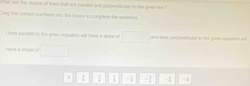 What are the slopes of lines that are parallel and perpendicular to the given line?
Drag the correct numbers into the boxes to complete the sentence.
Lines parallel to the given equation will have a slope of and lines perpendicular to the given equation will
have a slope of
3  4/3   3/4   1/3  - 1/3  - 3/4  - 4/3  -3