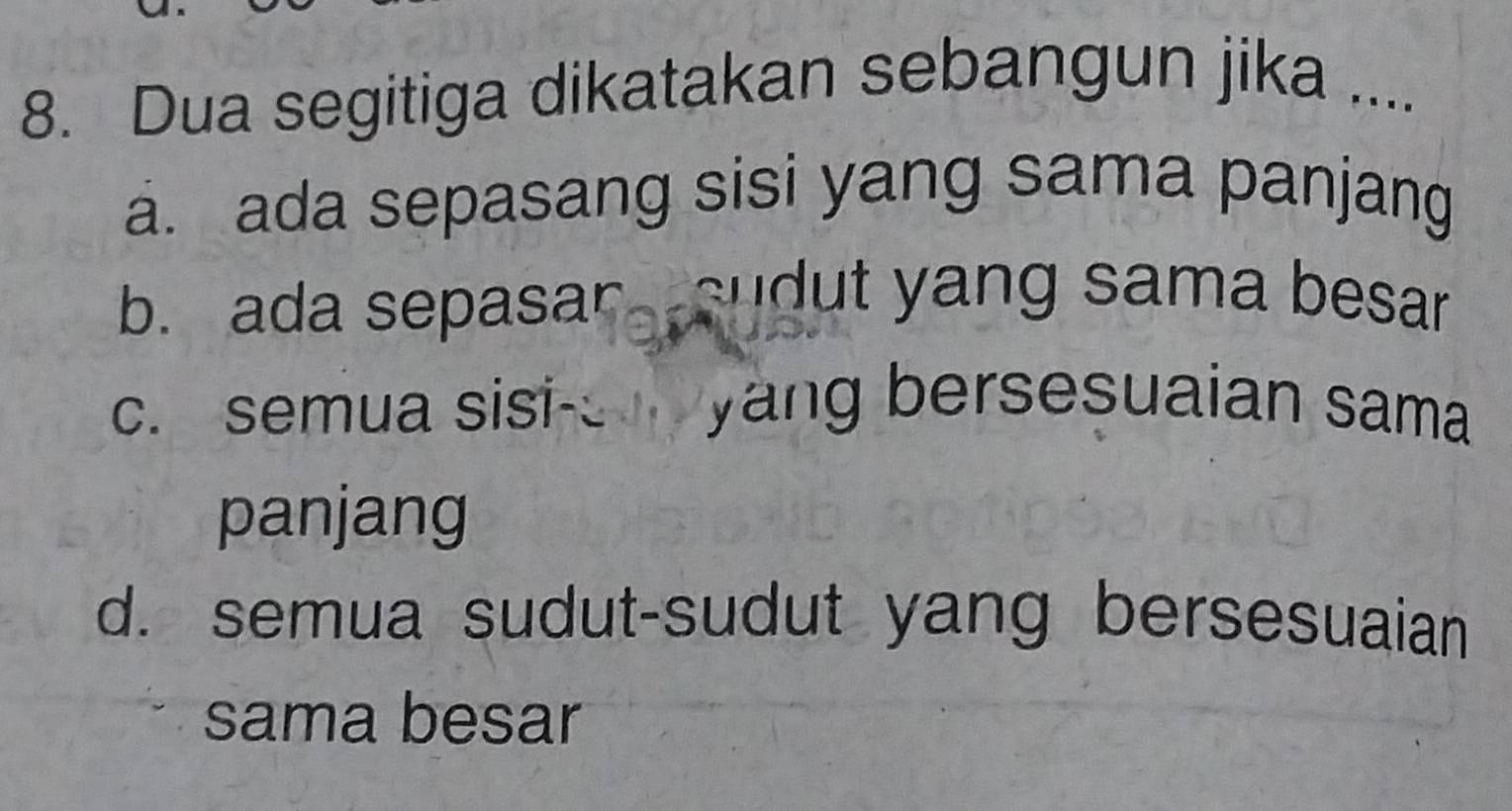 Dua segitiga dikatakan sebangun jika ....
a. ada sepasang sisi yang sama panjang
b. ada sepasar sudut yang sama besar
c. semua sisi- yang bersesuaian sama
panjang
d. semua sudut-sudut yang bersesuaian
sama besar