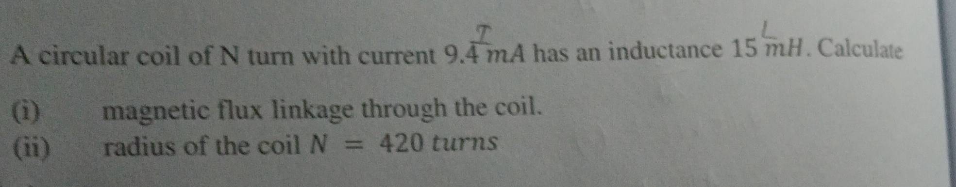 A circular coil of N turn with current 9.4 mA has an inductance 15mH. Calculate 
(i) magnetic flux linkage through the coil. 
(ii) radius of the coil N=420 turns