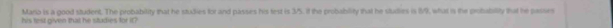 Mario is a good student. The probability that he studies for and passes his test is 3/5. If the probability that he studies is 89, what is the probability that he passies 
his fest given that he studies for it?