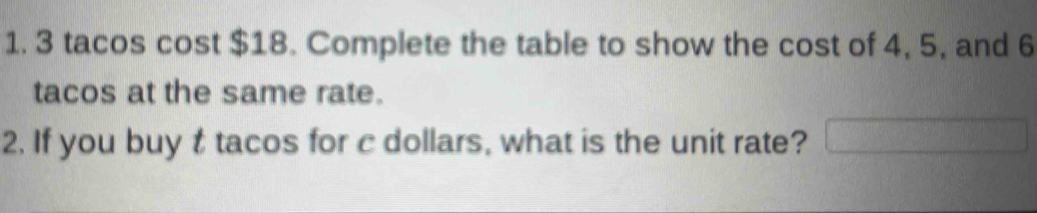 3 tacos cost $18. Complete the table to show the cost of 4, 5, and 6
tacos at the same rate. 
2. If you buy t tacos for c dollars, what is the unit rate?