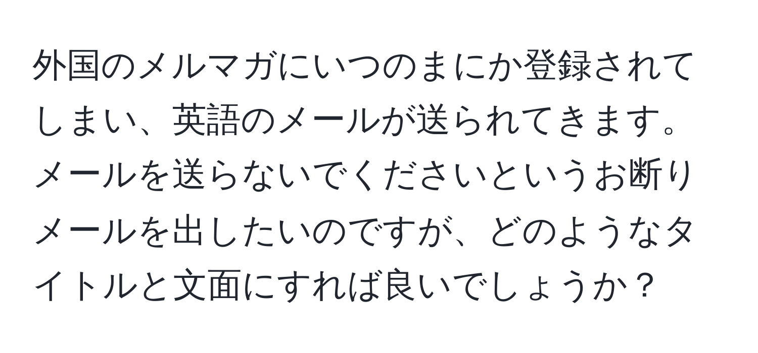 外国のメルマガにいつのまにか登録されてしまい、英語のメールが送られてきます。メールを送らないでくださいというお断りメールを出したいのですが、どのようなタイトルと文面にすれば良いでしょうか？