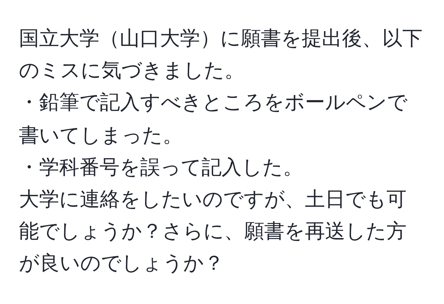 国立大学山口大学に願書を提出後、以下のミスに気づきました。  
・鉛筆で記入すべきところをボールペンで書いてしまった。  
・学科番号を誤って記入した。  
大学に連絡をしたいのですが、土日でも可能でしょうか？さらに、願書を再送した方が良いのでしょうか？