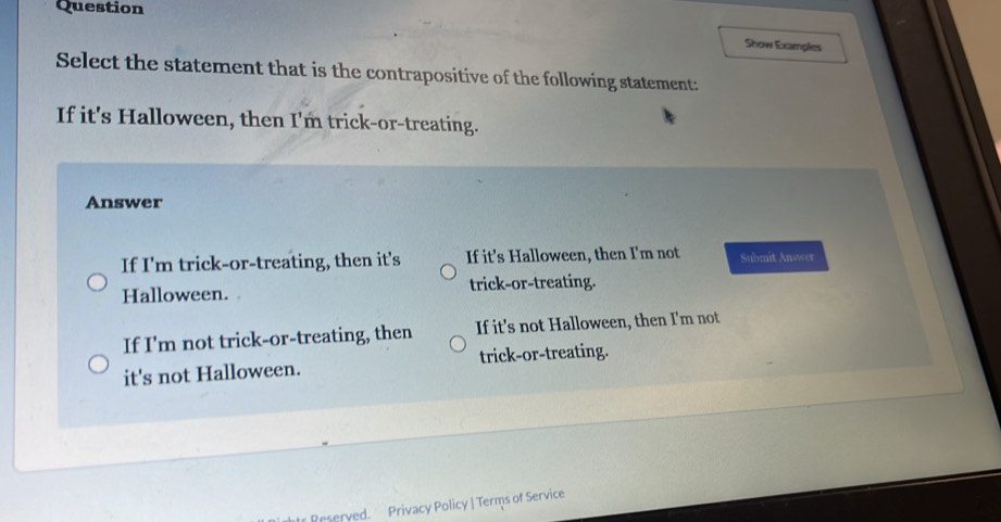 Question
Show Examples
Select the statement that is the contrapositive of the following statement:
If it's Halloween, then I'm trick-or-treating.
Answer
If I'm trick-or-treating, then it's If it's Halloween, then I'm not Submit Answer
Halloween. trick-or-treating.
If I'm not trick-or-treating, then If it's not Halloween, then I'm not
it's not Halloween. trick-or-treating.
Peserved. Privacy Policy | Terms of Service