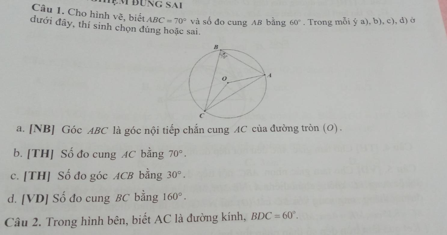 ạm đung Sai
Câu 1. Cho hình vẽ, biết ABC=70° và số đo cung AB bằng 60°. Trong mỗi ý a), b), c), d) ở
dưới đây, thí sinh chọn đúng hoặc sai.
a. [NB] Góc ABC là góc nội tiếp chắn cung AC của đường tròn (O) .
b. [TH] Số đo cung AC bằng 70°.
c. [TH] Số đo góc ACB bằng 30°.
d. [VD] Số đo cung BC bằng 160°.
Câu 2. Trong hình bên, biết AC là đường kính, BDC=60°.