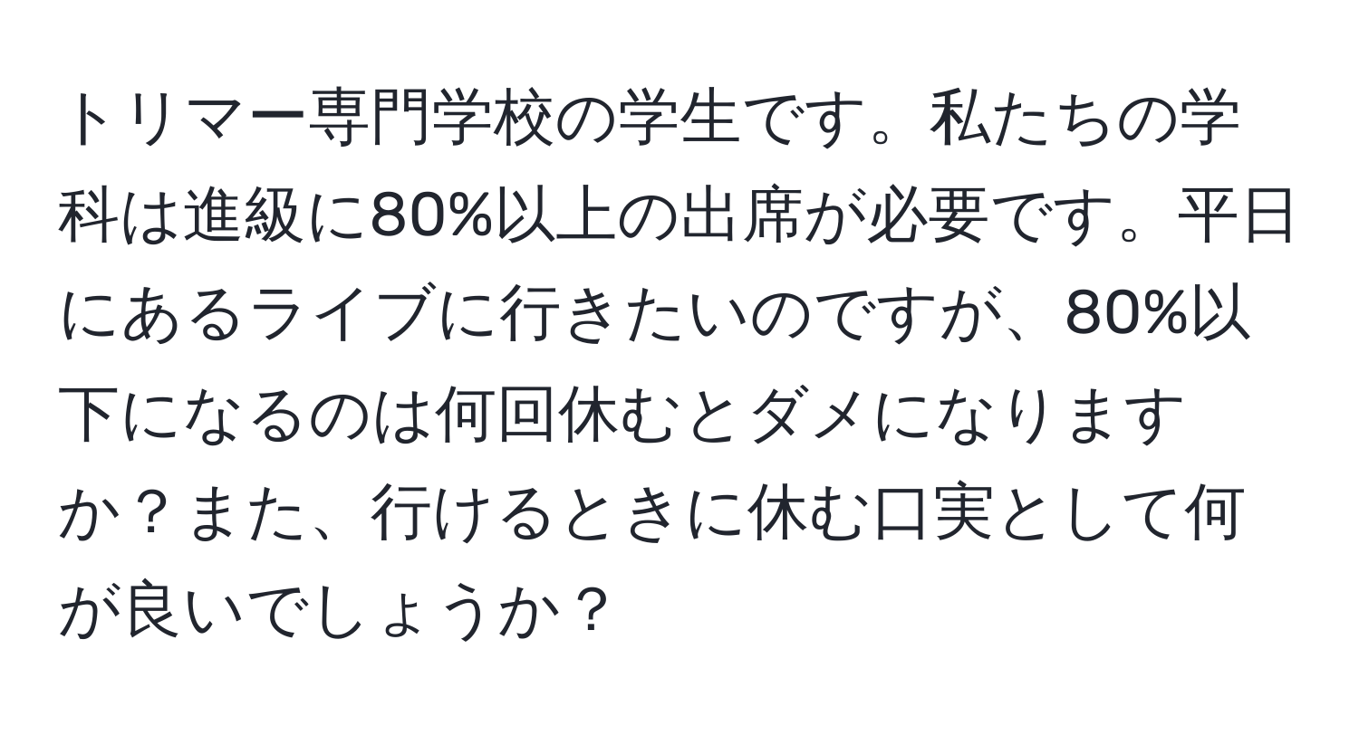 トリマー専門学校の学生です。私たちの学科は進級に80%以上の出席が必要です。平日にあるライブに行きたいのですが、80%以下になるのは何回休むとダメになりますか？また、行けるときに休む口実として何が良いでしょうか？