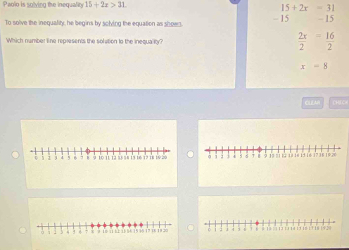 Paolo is solving the inequality 15+2x>31. 15+2x=31
To solve the inequality, he begins by solving the equation as shown - 15 - 15
Which number line represents the solution to the inequality
 2x/2 = 16/2 
x=8
CLEAR CHECH