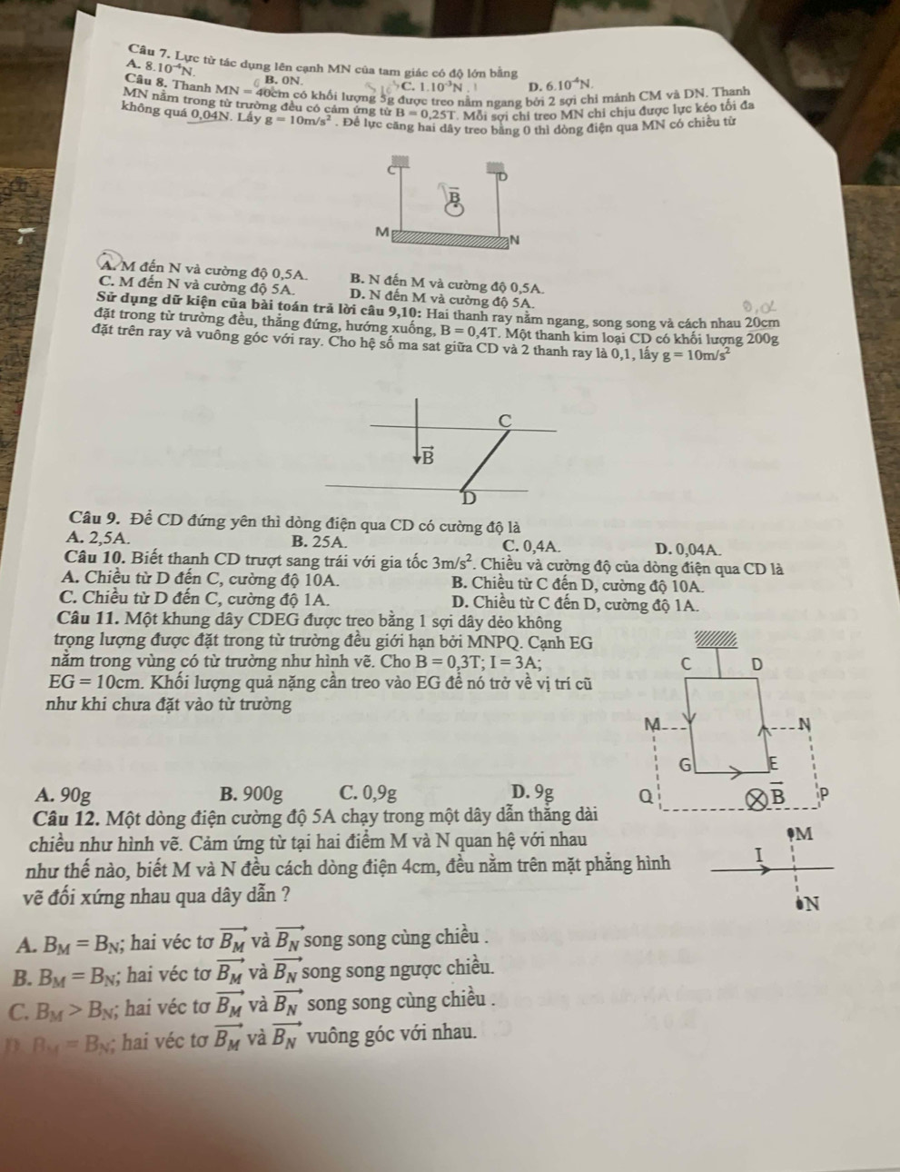 Lực từ tác dụng lên cạnh MN của tam giác có độ lớn bằng
A. 8 10^(-4)N. B.ON.
Câu 8, Thanh MN=4
C.1.10^(-3)N D. 6.10^(-4)N.
40cm có khối lượng 5g được treo nằm ngang bởi 2 sợi chỉ mảnh CM và DN. Thanh
MN năm trong từ trường đều có cảm ứng từ B=0.25T Mỗi sợi chỉ treo MN chỉ chịu được lực kéo tối đa
không quá 0,04N. Lầy g=10m/s^2. Để lực căng hai dây treo bằng 0 thì dòng điện qua MN có chiều từ
C
M
N
A. M đến N và cường độ 0,5A. B. N đến M và cường độ 0,5A.
C. M đến N và cường độ 5A. D. N đến M và cường độ 5A.
Sử dụng dữ kiện của bài toán trả lời câu 9,10: Hai thanh ray năm ngang, song song và cách nhau 20cm
đặt trong từ trường đều, thắng đứng, hướng xuống, B=0,4T T. Một thanh kim loại CD có khối lượng 200g
đặt trên ray và vuông góc với ray. Cho hệ số ma sat giữa CD và 2 thanh ray là 0,1, lấy g=10m/s^2
C
vector B
D
Câu 9. Để CD đứng yên thì dòng điện qua CD có cường độ là
A. 2,5A. B. 25A. C. 0,4A. D. 0,04A.
Câu 10. Biết thanh CD trượt sang trái với gia tốc 3m/s^2 *. Chiều và cường độ của dòng điện qua CD là
A. Chiều từ D đến C, cường độ 10A. B. Chiều từ C đến D, cường độ 10A.
C. Chiều từ D đến C, cường độ 1A. D. Chiều từ C đến D, cường độ 1A.
Câu 11. Một khung dây CDEG được treo bằng 1 sợi dây dẻo không
trọng lượng được đặt trong từ trường đều giới hạn bởi MNPQ. Cạnh EG
nằm trong vùng có từ trường như hình vẽ. Cho B=0,3T;I=3A;
EG=10cm 1. Khối lượng quả nặng cần treo vào EG đề nó trở về vị trí cũ
như khi chưa đặt vào từ trường
A. 90g B. 900g C. 0,9g D. 9g 
Câu 12. Một dòng điện cường độ 5A chạy trong một dây dẫn thắng dài
chiều như hình vẽ. Cảm ứng từ tại hai điểm M và N quan hệ với nhau
@M
như thế nào, biết M và N đều cách dòng điện 4cm, đều nằm trên mặt phẳng hình I
vẽ đối xứng nhau qua dây dẫn ?
N
A. B_M=B_N; hai véc tơ vector B_M và vector B_N song song cùng chiều .
B. B_M=B_N; hai véc tơ vector B_M và vector B_N song song ngược chiều.
C. B_M>B_N; hai véc tơ vector B_M và vector B_N song song cùng chiều .
D B_M=B_N :  hai véc tơ vector B_M và vector B_N vuông góc với nhau.