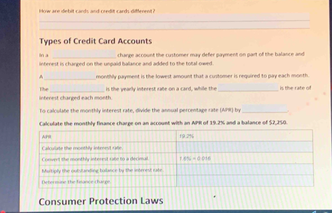 How are debit cards and credit cards different?
_
_
Types of Credit Card Accounts
In a _charge account the customer may defer payment on part of the balance and
interest is charged on the unpaid balance and added to the total owed.
_
A monthly payment is the lowest amount that a customer is required to pay each month.
The_ is the yearly interest rate on a card, while the _is the rate of
interest charged each month.
To calculate the monthly interest rate, divide the annual percentage rate (APR) by _.
Calculate the monthly finance charge on an account with an APR of 19.2% and a balance of $2,250.
Consumer Protection Laws