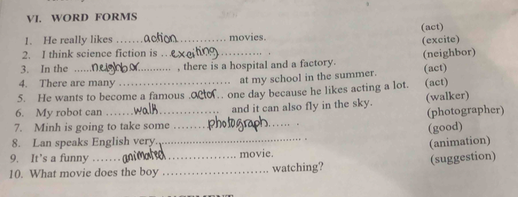 WORD FORMS 
(act) 
1. He really likes __movies. 
(excite) 
2. I think science fiction is . 
. 
3. In the __, there is a hospital and a factory. (neighbor) 
4. There are many 
at my school in the summer. (act) 
5. He wants to become a famous .o N.. one day because he likes acting a lot. (act) 
6. My robot can __and it can also fly in the sky. (walker) 
(photographer) 
7. Minh is going to take some_ 
_ 
(good) 
8. Lan speaks English very._ 
(animation) 
9. It’s a funny __movie. 
(suggestion) 
10. What movie does the boy _watching?