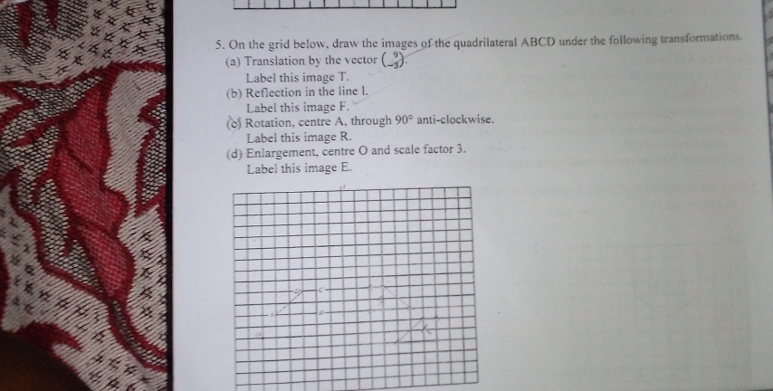 On the grid below, draw the images of the quadrilateral ABCD under the following transformations 
(a) Translation by the vector ( -3 / 
Label this image T. 
(b) Reflection in the line l. 
Label this image F. 
(c) Rotation, centre A, through 90° anti-clockwise. 
Label this image R. 
(d) Enlargement, centre O and scale factor 3. 
Label this image E.