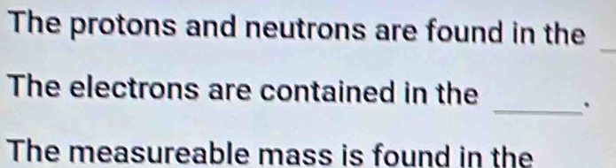 The protons and neutrons are found in the 
_ 
_ 
The electrons are contained in the 
The measureable mass is found in the