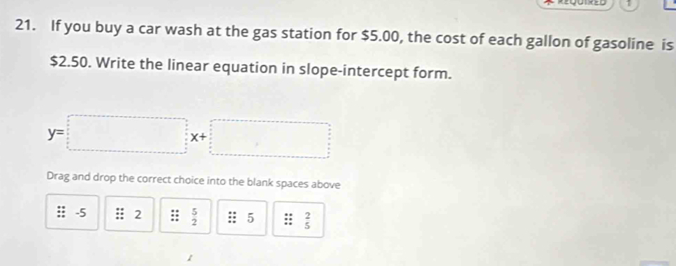 1 
21. If you buy a car wash at the gas station for $5.00, the cost of each gallon of gasoline is
$2.50. Write the linear equation in slope-intercept form.
y=□ x+□
Drag and drop the correct choice into the blank spaces above
-5 2  5/2  5;