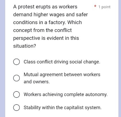 A protest erupts as workers 1 point
demand higher wages and safer
conditions in a factory. Which
concept from the conflict
perspective is evident in this
situation?
Class conflict driving social change.
Mutual agreement between workers
and owners.
Workers achieving complete autonomy.
Stability within the capitalist system.