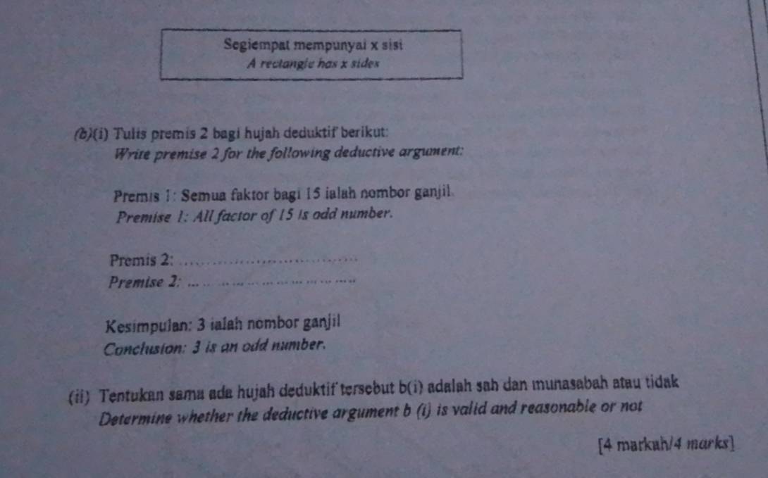 Segiempat mempunyai x sisi 
A rectangle has x sides 
(b)(i) Tulis premis 2 bagi hujah deduktif berikut: 
Write premise 2 for the following deductive argument: 
Premis 1: Semua faktor bagi 15 ialah nombor ganjil. 
Premise 1: All factor of 15 is odd number. 
Premis 2:_ 
Premise 2:_ 
Kesimpulan: 3 ialah nombor ganjil 
Conclusion: 3 is an odd number. 
(ii) Tentukan sama ada hujah deduktif tersebut b(1) i adalah sah dan munasabah atau tidak . 
Determine whether the deductive argument b(i) is valid and reasonable or not 
[4 matkah/4 marks]