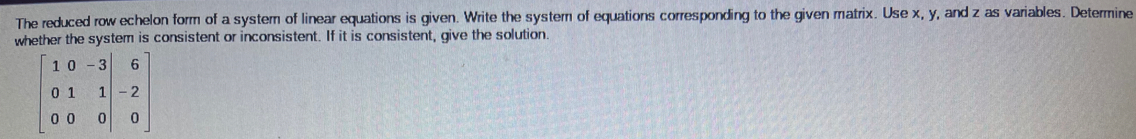 The reduced row echelon form of a system of linear equations is given. Write the system of equations corresponding to the given matrix. Use x, y, and z as variables. Determine
whether the system is consistent or inconsistent. If it is consistent, give the solution.