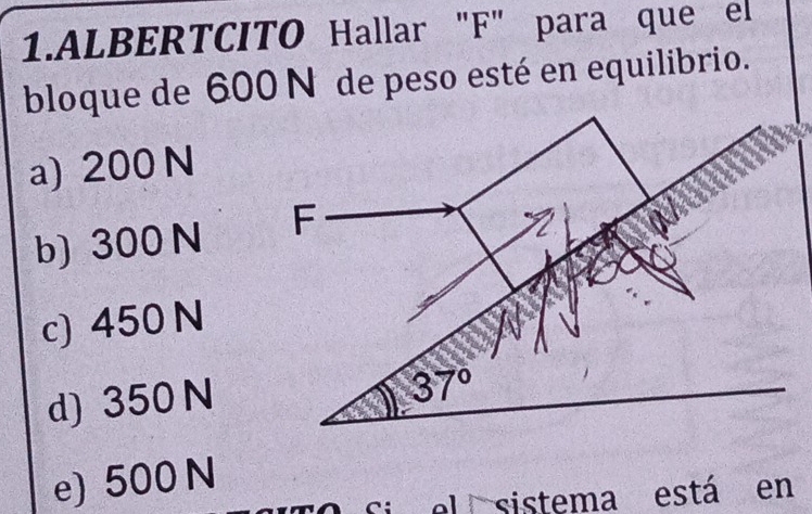 ALBERTCITO Hallar "F" para que el
bloque de 600 N° de peso esté en equilibrio.
a) 200 N
b) 300 N
c) 450 N
d) 350 N
e) 500 N
i  el sistema está en