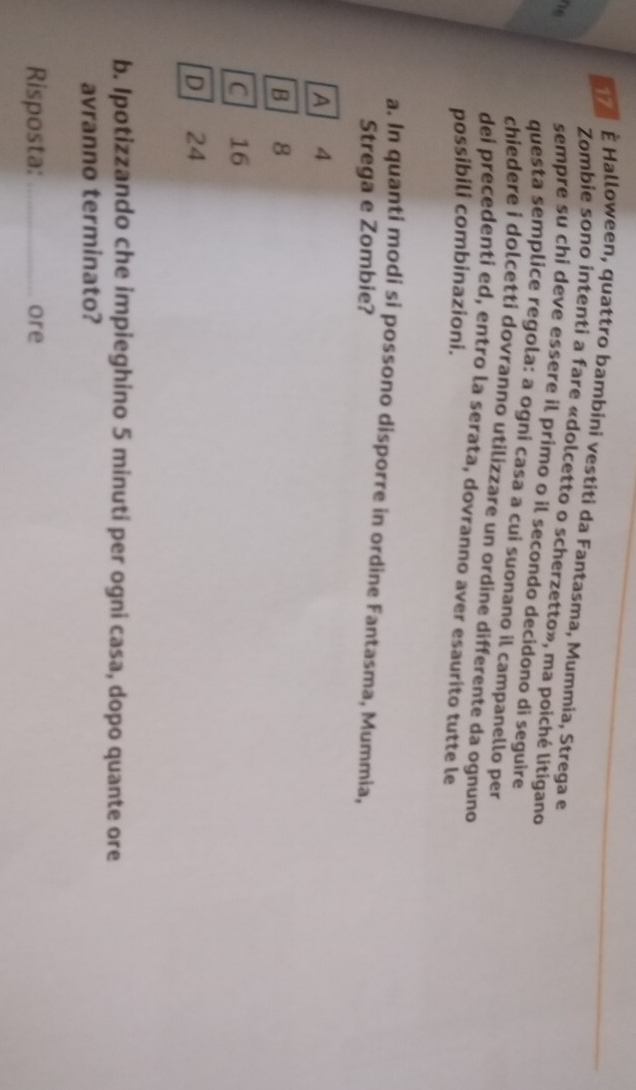 17 È Halloween, quattro bambini vestiti da Fantasma, Mummia, Strega e
Zombie sono intenti a fare «dolcetto o scherzetto», ma poiché litigano
n 
sempre su chi deve essere il primo o il secondo decidono di seguire
questa semplice regola: a ogni casa a cui suonano il campanello per
chiedere i dolcetti dovranno utilizzare un ordine differente da ognuno
dei precedenti ed, entro la serata, dovranno aver esaurito tutte le
possibili combinazioni.
a. In quanti modi si possono disporre in ordine Fantasma, Mummia,
Strega e Zombie?
A 4
B 8
C 16
D 24
b. Ipotizzando che impieghino 5 minuti per ogni casa, dopo quante ore
avranno terminato?
Risposta: _ore